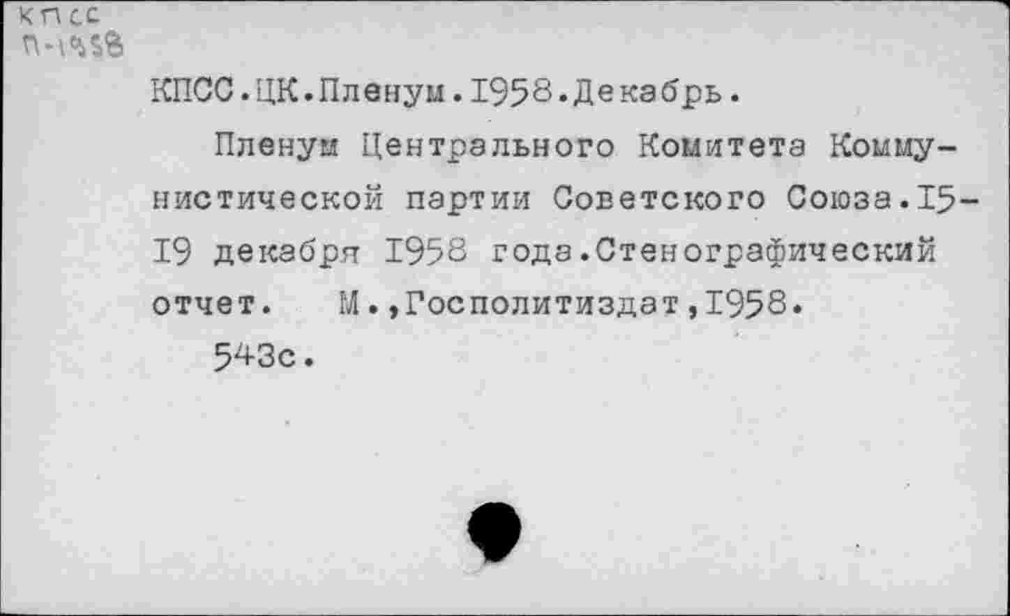 ﻿кп сс
КПСС.ЦК.Пленум.1958«Декабрь.
Пленум Центрального Комитета Коммунистической партии Советского Союза.15-19 декабря 1958 года.Стенографический отчет. М.»Госполитиздат,1958.
543с.